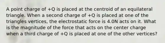 A point charge of +Q is placed at the centroid of an <a href='https://www.questionai.com/knowledge/koiTh1Ayrt-equilateral-triangle' class='anchor-knowledge'>equilateral triangle</a>. When a second charge of +Q is placed at one of the triangles vertices, the electrostatic force is 4.0N acts on it. What is the magnitude of the force that acts on the center charge when a third charge of +Q is placed at one of the other vertices?