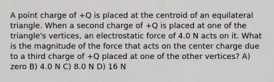 A point charge of +Q is placed at the centroid of an equilateral triangle. When a second charge of +Q is placed at one of the triangle's vertices, an electrostatic force of 4.0 N acts on it. What is the magnitude of the force that acts on the center charge due to a third charge of +Q placed at one of the other vertices? A) zero B) 4.0 N C) 8.0 N D) 16 N