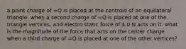 a point charge of =Q is placed at the centroid of an equilateral triangle. when a second charge of =Q is placed at one of the triangle vertices, and electro static force of 4.0 N acts on it. what is the magnitude of the force that acts on the center charge when a third charge of =Q is placed at one of the other vertices?