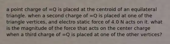 a point charge of =Q is placed at the centroid of an equilateral triangle. when a second charge of =Q is placed at one of the triangle vertices, and electro static force of 4.0 N acts on it. what is the magnitude of the force that acts on the center charge when a third charge of =Q is placed at one of the other vertices?