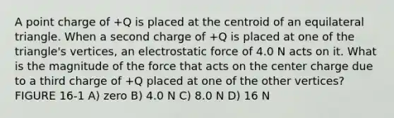 A point charge of +Q is placed at the centroid of an <a href='https://www.questionai.com/knowledge/koiTh1Ayrt-equilateral-triangle' class='anchor-knowledge'>equilateral triangle</a>. When a second charge of +Q is placed at one of the triangle's vertices, an electrostatic force of 4.0 N acts on it. What is the magnitude of the force that acts on the center charge due to a third charge of +Q placed at one of the other vertices? FIGURE 16-1 A) zero B) 4.0 N C) 8.0 N D) 16 N