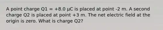 A point charge Q1 = +8.0 µC is placed at point -2 m. A second charge Q2 is placed at point +3 m. The net electric field at the origin is zero. What is charge Q2?