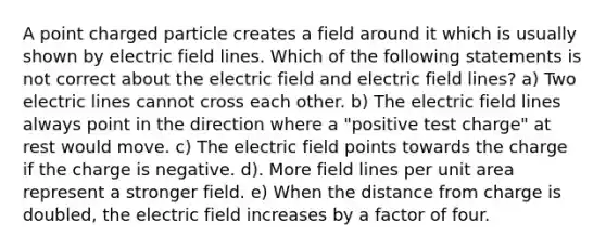 A point charged particle creates a field around it which is usually shown by electric field lines. Which of the following statements is not correct about the electric field and electric field lines? a) Two electric lines cannot cross each other. b) The electric field lines always point in the direction where a "positive test charge" at rest would move. c) The electric field points towards the charge if the charge is negative. d). More field lines per unit area represent a stronger field. e) When the distance from charge is doubled, the electric field increases by a factor of four.