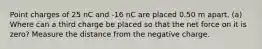 Point charges of 25 nC and -16 nC are placed 0.50 m apart. (a) Where can a third charge be placed so that the net force on it is zero? Measure the distance from the negative charge.