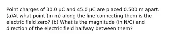 Point charges of 30.0 µC and 45.0 µC are placed 0.500 m apart. (a)At what point (in m) along the line connecting them is the electric field zero? (b) What is the magnitude (in N/C) and direction of the electric field halfway between them?