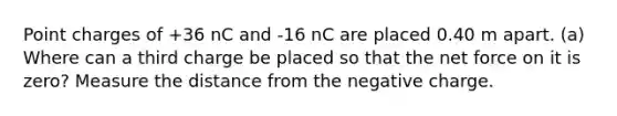 Point charges of +36 nC and -16 nC are placed 0.40 m apart. (a) Where can a third charge be placed so that the net force on it is zero? Measure the distance from the negative charge.