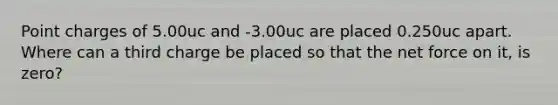 Point charges of 5.00uc and -3.00uc are placed 0.250uc apart. Where can a third charge be placed so that the net force on it, is zero?