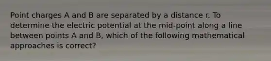 Point charges A and B are separated by a distance r. To determine the electric potential at the mid-point along a line between points A and B, which of the following mathematical approaches is correct?