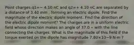 Point charges q1=− 4.10 nC and q2=+ 4.10 nC are separated by a distance of 3.40 mm , forming an electric dipole. Find the magnitude of the electric dipole moment. Find the direction of the electric dipole moment? The charges are in a uniform electric field whose direction makes an angle of 37.0 ∘ with the line connecting the charges. What is the magnitude of this field if the torque exerted on the dipole has magnitude 7.80×10−9 N⋅m ?