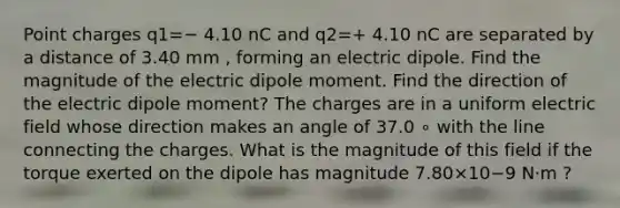 Point charges q1=− 4.10 nC and q2=+ 4.10 nC are separated by a distance of 3.40 mm , forming an electric dipole. Find the magnitude of the electric dipole moment. Find the direction of the electric dipole moment? The charges are in a uniform electric field whose direction makes an angle of 37.0 ∘ with the line connecting the charges. What is the magnitude of this field if the torque exerted on the dipole has magnitude 7.80×10−9 N⋅m ?