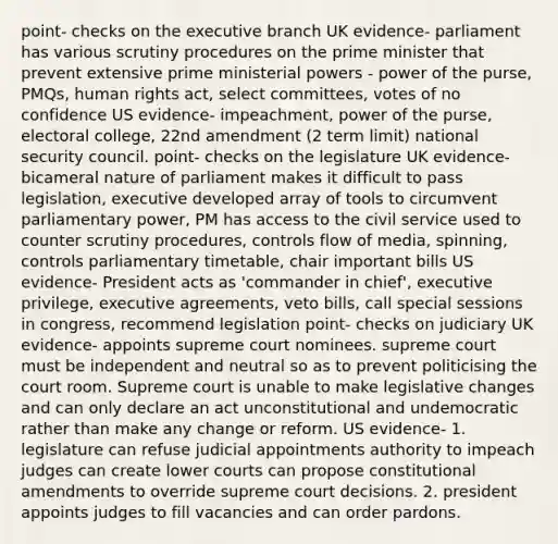 point- checks on the executive branch UK evidence- parliament has various scrutiny procedures on the prime minister that prevent extensive prime ministerial powers - power of the purse, PMQs, human rights act, select committees, votes of no confidence US evidence- impeachment, power of the purse, electoral college, 22nd amendment (2 term limit) national security council. point- checks on the legislature UK evidence- bicameral nature of parliament makes it difficult to pass legislation, executive developed array of tools to circumvent parliamentary power, PM has access to the civil service used to counter scrutiny procedures, controls flow of media, spinning, controls parliamentary timetable, chair important bills US evidence- President acts as 'commander in chief', executive privilege, executive agreements, veto bills, call special sessions in congress, recommend legislation point- checks on judiciary UK evidence- appoints supreme court nominees. supreme court must be independent and neutral so as to prevent politicising the court room. Supreme court is unable to make legislative changes and can only declare an act unconstitutional and undemocratic rather than make any change or reform. US evidence- 1. legislature can refuse judicial appointments authority to impeach judges can create lower courts can propose constitutional amendments to override supreme court decisions. 2. president appoints judges to fill vacancies and can order pardons.