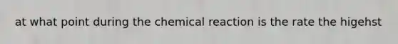 at what point during the chemical reaction is the rate the higehst