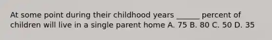 At some point during their childhood years ______ percent of children will live in a single parent home A. 75 B. 80 C. 50 D. 35