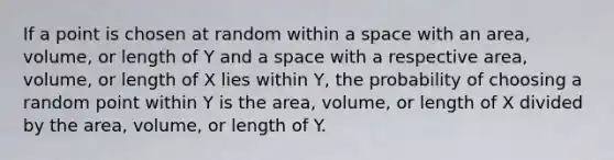 If a point is chosen at random within a space with an area, volume, or length of Y and a space with a respective area, volume, or length of X lies within Y, the probability of choosing a random point within Y is the area, volume, or length of X divided by the area, volume, or length of Y.