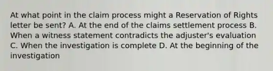 At what point in the claim process might a Reservation of Rights letter be sent? A. At the end of the claims settlement process B. When a witness statement contradicts the adjuster's evaluation C. When the investigation is complete D. At the beginning of the investigation