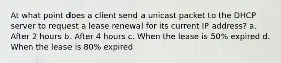 At what point does a client send a unicast packet to the DHCP server to request a lease renewal for its current IP address? a. After 2 hours b. After 4 hours c. When the lease is 50% expired d. When the lease is 80% expired