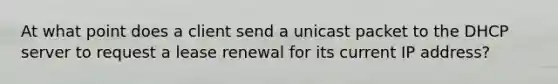 At what point does a client send a unicast packet to the DHCP server to request a lease renewal for its current IP address?