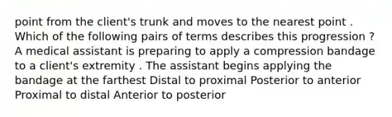 point from the client's trunk and moves to the nearest point . Which of the following pairs of terms describes this progression ? A medical assistant is preparing to apply a compression bandage to a client's extremity . The assistant begins applying the bandage at the farthest Distal to proximal Posterior to anterior Proximal to distal Anterior to posterior