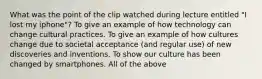 What was the point of the clip watched during lecture entitled "I lost my iphone"? To give an example of how technology can change cultural practices. To give an example of how cultures change due to societal acceptance (and regular use) of new discoveries and inventions. To show our culture has been changed by smartphones. All of the above