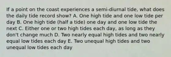 If a point on the coast experiences a semi-diurnal tide, what does the daily tide record show? A. One high tide and one low tide per day B. One high tide (half a tide) one day and one low tide the next C. Either one or two high tides each day, as long as they don't change much D. Two nearly equal high tides and two nearly equal low tides each day E. Two unequal high tides and two unequal low tides each day