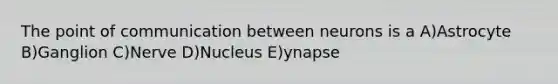 The point of communication between neurons is a A)Astrocyte B)Ganglion C)Nerve D)Nucleus E)ynapse