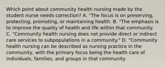 Which point about community health nursing made by the student nurse needs correction? A. "The focus is on preserving, protecting, promoting, or maintaining health. B. "The emphasis is to improve the quality of health and life within that community. C. "Community health nursing does not provide direct or indirect care services to subpopulations in a community." D. "Community health nursing can be described as nursing practice in the community, with the primary focus being the health care of individuals, families, and groups in that community