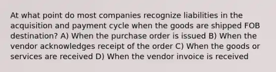 At what point do most companies recognize liabilities in the acquisition and payment cycle when the goods are shipped FOB destination? A) When the purchase order is issued B) When the vendor acknowledges receipt of the order C) When the goods or services are received D) When the vendor invoice is received