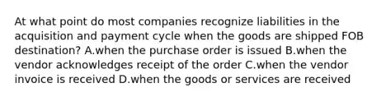 At what point do most companies recognize liabilities in the acquisition and payment cycle when the goods are shipped FOB​ destination? A.when the purchase order is issued B.when the vendor acknowledges receipt of the order C.when the vendor invoice is received D.when the goods or services are received