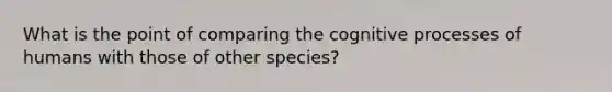 What is the point of comparing the cognitive processes of humans with those of other species?