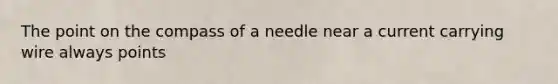 The point on the compass of a needle near a current carrying wire always points