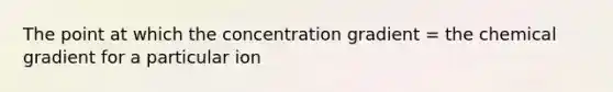 The point at which the concentration gradient = the chemical gradient for a particular ion