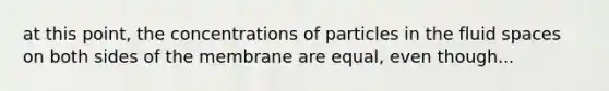 at this point, the concentrations of particles in the fluid spaces on both sides of the membrane are equal, even though...