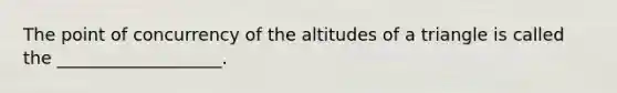 The point of concurrency of the altitudes of a triangle is called the ___________________.