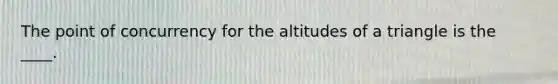 The point of concurrency for the altitudes of a triangle is the ____.