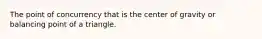 The point of concurrency that is the center of gravity or balancing point of a triangle.