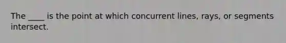 The ____ is the point at which concurrent lines, rays, or segments intersect.