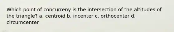 Which point of concurreny is the intersection of the altitudes of the triangle? a. centroid b. incenter c. orthocenter d. circumcenter