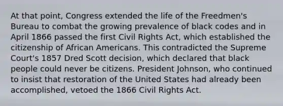 At that point, Congress extended the life of the Freedmen's Bureau to combat the growing prevalence of black codes and in April 1866 passed the first Civil Rights Act, which established the citizenship of African Americans. This contradicted the Supreme Court's 1857 Dred Scott decision, which declared that black people could never be citizens. President Johnson, who continued to insist that restoration of the United States had already been accomplished, vetoed the 1866 Civil Rights Act.