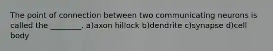 The point of connection between two communicating neurons is called the ________. a)axon hillock b)dendrite c)synapse d)cell body