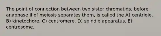 The point of connection between two sister chromatids, before anaphase II of meiosis separates them, is called the A) centriole. B) kinetochore. C) centromere. D) spindle apparatus. E) centrosome.