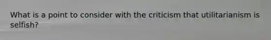 What is a point to consider with the criticism that utilitarianism is selfish?