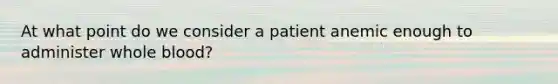 At what point do we consider a patient anemic enough to administer whole blood?