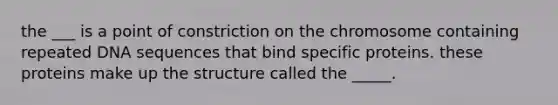 the ___ is a point of constriction on the chromosome containing repeated DNA sequences that bind specific proteins. these proteins make up the structure called the _____.