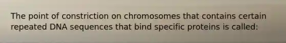 The point of constriction on chromosomes that contains certain repeated DNA sequences that bind specific proteins is called: