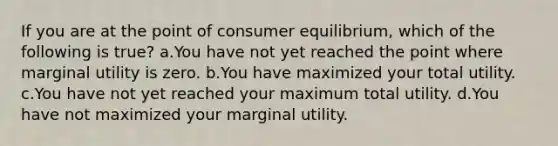 If you are at the point of consumer equilibrium, which of the following is true? a.You have not yet reached the point where marginal utility is zero. b.You have maximized your total utility. c.You have not yet reached your maximum total utility. d.You have not maximized your marginal utility.