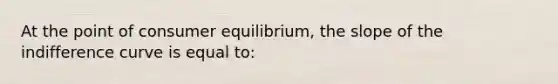 At the point of consumer equilibrium, the slope of the indifference curve is equal to: