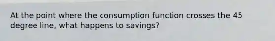 At the point where the consumption function crosses the 45 degree line, what happens to savings?