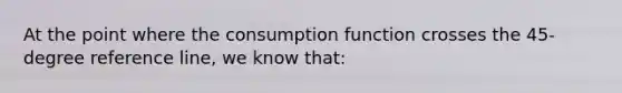 At the point where the consumption function crosses the 45-degree reference line, we know that: