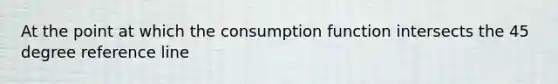 At the point at which the consumption function intersects the 45 degree reference line