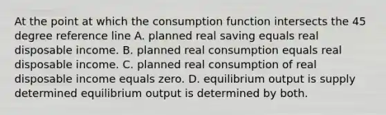 At the point at which the consumption function intersects the 45 degree reference line A. planned real saving equals real disposable income. B. planned real consumption equals real disposable income. C. planned real consumption of real disposable income equals zero. D. equilibrium output is supply determined equilibrium output is determined by both.